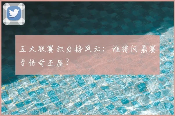 五大联赛积分榜风云:谁将问鼎赛季传奇王座?