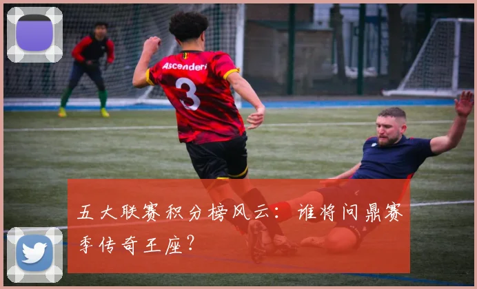 五大联赛积分榜风云:谁将问鼎赛季传奇王座?